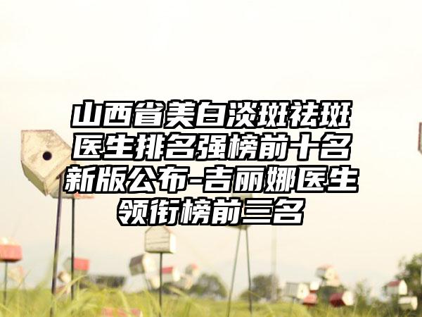 山西省美白淡斑祛斑医生排名强榜前十名新版公布-吉丽娜医生领衔榜前三名