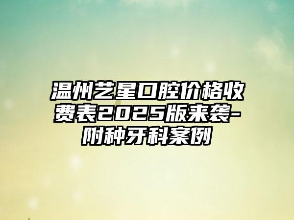 温州艺星口腔价格收费表2025版来袭-附种牙科案例