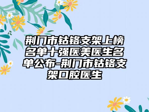 荆门市钴铬支架上榜名单十强医美医生名单公布-荆门市钴铬支架口腔医生