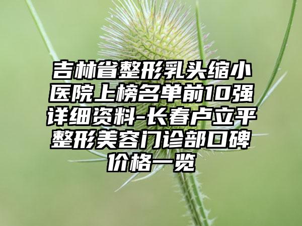 吉林省整形乳头缩小医院上榜名单前10强详细资料-长春卢立平整形美容门诊部口碑价格一览