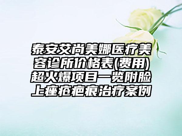 泰安艾尚美娜医疗美容诊所价格表(费用)超火爆项目一览附脸上痤疮疤痕治疗案例