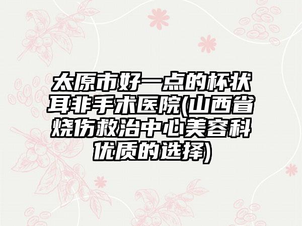 太原市好一点的杯状耳非手术医院(山西省烧伤救治中心美容科优质的选择)