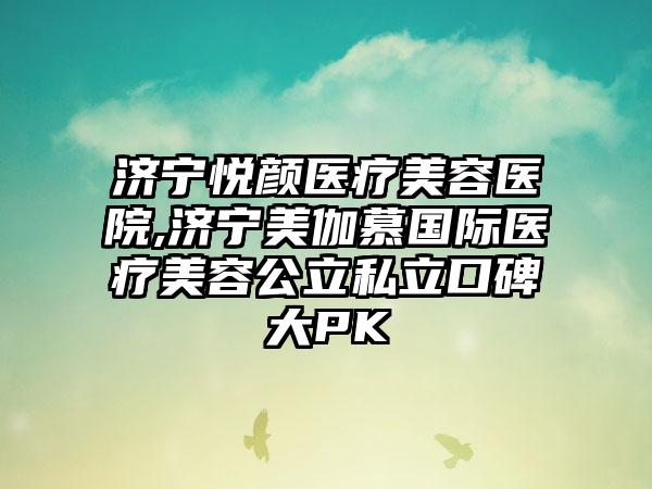 济宁悦颜医疗美容医院,济宁美伽慕国际医疗美容公立私立口碑大PK