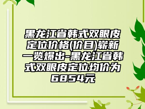 黑龙江省韩式双眼皮定位价格(价目)崭新一览爆出-黑龙江省韩式双眼皮定位均价为6854元