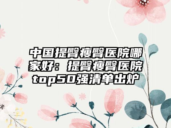 中国提臀瘦臀医院哪家好：提臀瘦臀医院top50强清单出炉