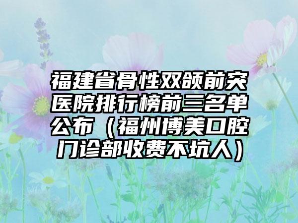 福建省骨性双颌前突医院排行榜前三名单公布（福州博美口腔门诊部收费不坑人）