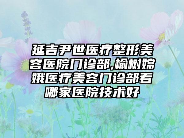 延吉尹世医疗整形美容医院门诊部,榆树嫦娥医疗美容门诊部看哪家医院技术好