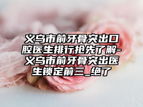 义乌市前牙骨突出口腔医生排行抢先了解-义乌市前牙骨突出医生锁定前三_绝了