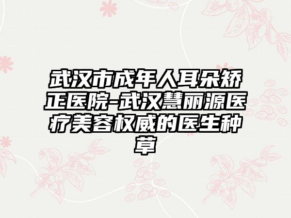 武汉市成年人耳朵矫正医院-武汉慧丽源医疗美容权威的医生种草