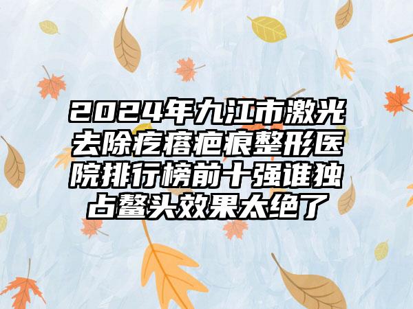 2024年九江市激光去除疙瘩疤痕整形医院排行榜前十强谁独占鳌头效果太绝了