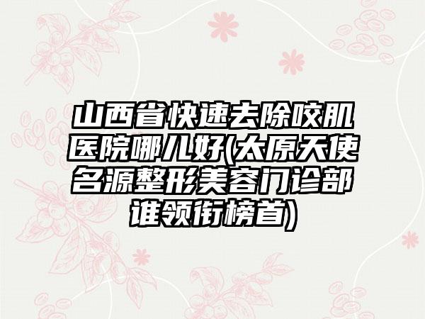 山西省快速去除咬肌医院哪儿好(太原天使名源整形美容门诊部谁领衔榜首)