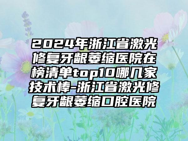 2024年浙江省激光修复牙龈萎缩医院在榜清单top10哪几家技术棒-浙江省激光修复牙龈萎缩口腔医院