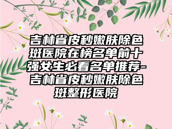 吉林省皮秒嫩肤除色斑医院在榜名单前十强女生必看名单推荐-吉林省皮秒嫩肤除色斑整形医院