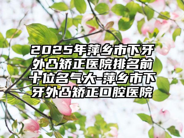 2025年萍乡市下牙外凸矫正医院排名前十位名气大-萍乡市下牙外凸矫正口腔医院