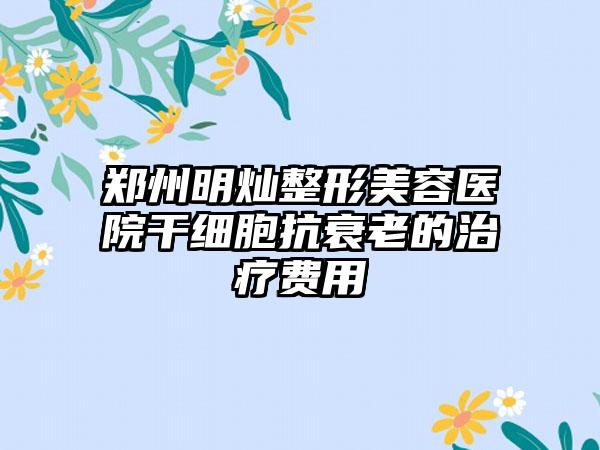 郑州明灿整形美容医院干细胞抗衰老的治疗费用