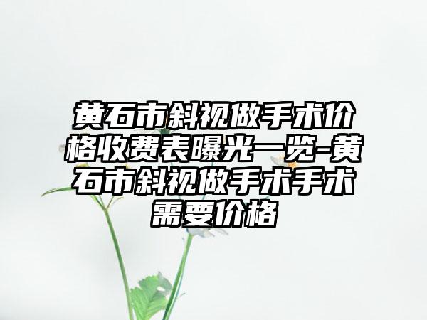 黄石市斜视做手术价格收费表曝光一览-黄石市斜视做手术手术需要价格