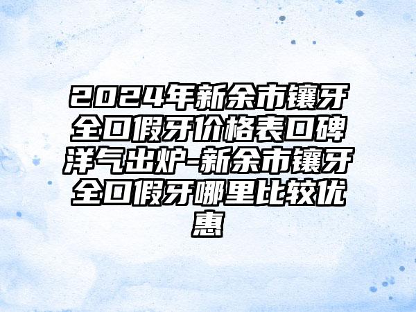 2024年新余市镶牙全口假牙价格表口碑洋气出炉-新余市镶牙全口假牙哪里比较优惠