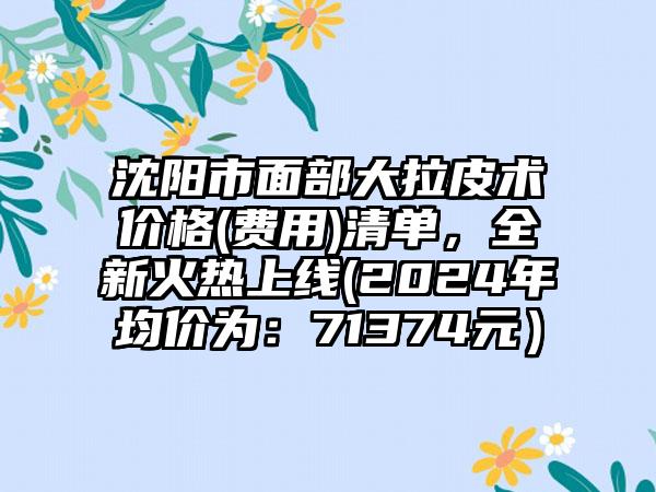 沈阳市面部大拉皮术价格(费用)清单，全新火热上线(2024年均价为：71374元）