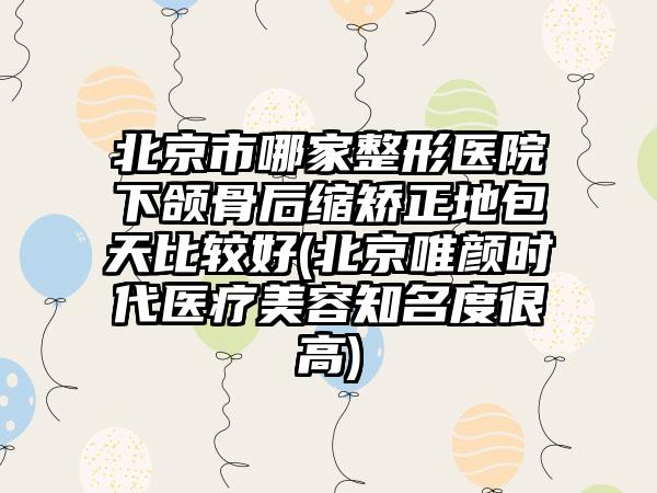 北京市哪家整形医院下颌骨后缩矫正地包天比较好(北京唯颜时代医疗美容知名度很高)