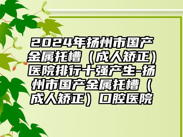 2024年扬州市国产金属托槽（成人矫正）医院排行十强产生-扬州市国产金属托槽（成人矫正）口腔医院