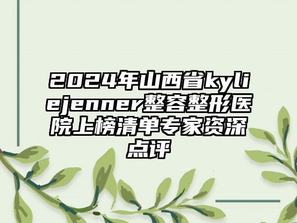 2024年山西省kyliejenner整容整形医院上榜清单专家资深点评