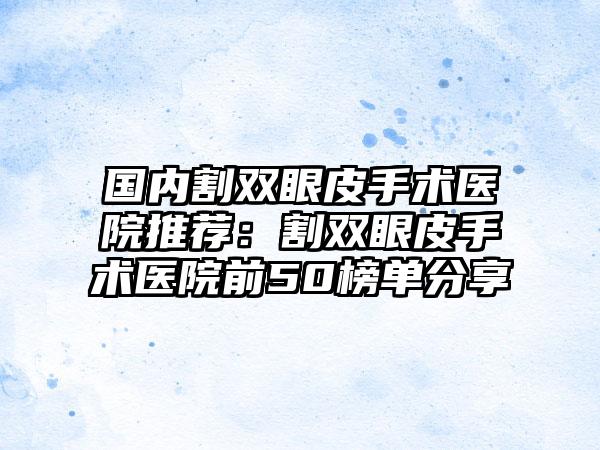 国内割双眼皮手术医院推荐：割双眼皮手术医院前50榜单分享