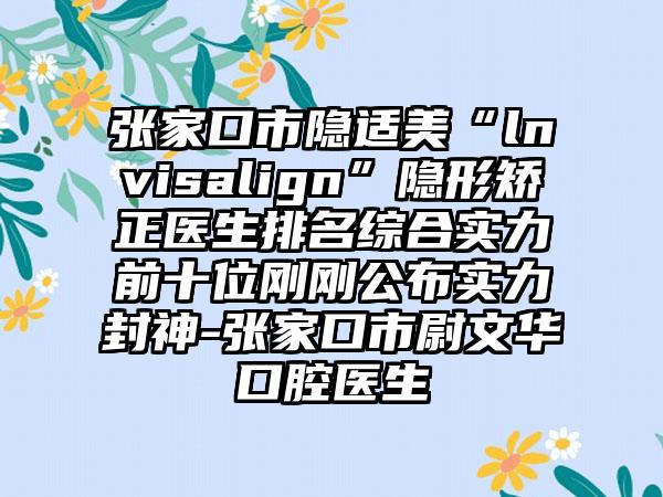 张家口市隐适美“lnvisalign”隐形矫正医生排名综合实力前十位刚刚公布实力封神-张家口市尉文华口腔医生