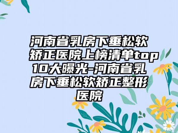 河南省乳房下垂松软矫正医院上榜清单top10大曝光-河南省乳房下垂松软矫正整形医院