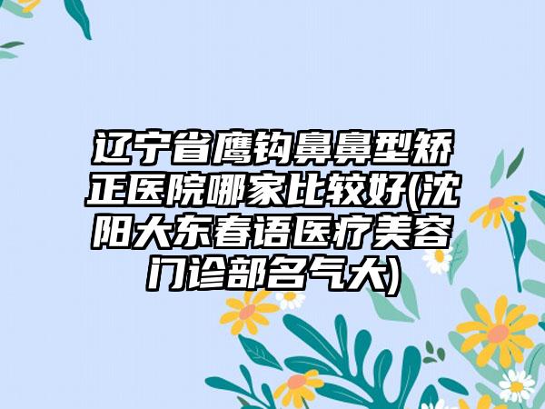 辽宁省鹰钩鼻鼻型矫正医院哪家比较好(沈阳大东春语医疗美容门诊部名气大)