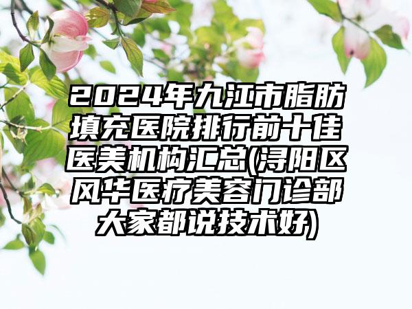 2024年九江市脂肪填充医院排行前十佳医美机构汇总(浔阳区风华医疗美容门诊部大家都说技术好)