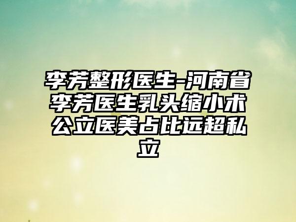 李芳整形医生-河南省李芳医生乳头缩小术公立医美占比远超私立