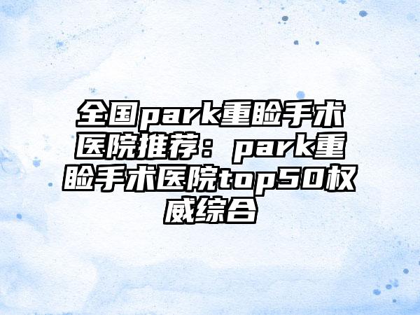 全国park重睑手术医院推荐：park重睑手术医院top50权威综合