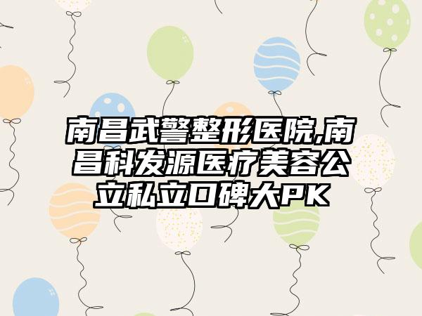 南昌武警整形医院,南昌科发源医疗美容公立私立口碑大PK