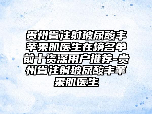 贵州省注射玻尿酸丰苹果肌医生在榜名单前十资深用户推荐-贵州省注射玻尿酸丰苹果肌医生