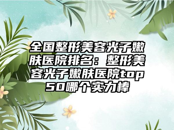 全国整形美容光子嫩肤医院排名：整形美容光子嫩肤医院top50哪个实力棒