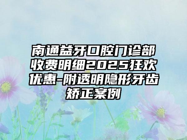 南通益牙口腔门诊部收费明细2025狂欢优惠-附透明隐形牙齿矫正案例