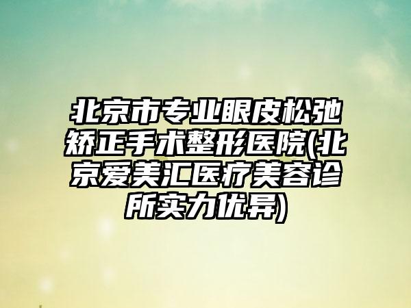 北京市专业眼皮松弛矫正手术整形医院(北京爱美汇医疗美容诊所实力优异)