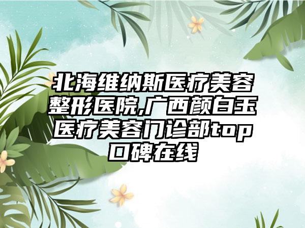 北海维纳斯医疗美容整形医院,广西颜白玉医疗美容门诊部top口碑在线