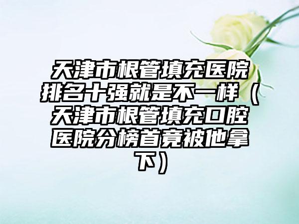 天津市根管填充医院排名十强就是不一样（天津市根管填充口腔医院分榜首竟被他拿下）