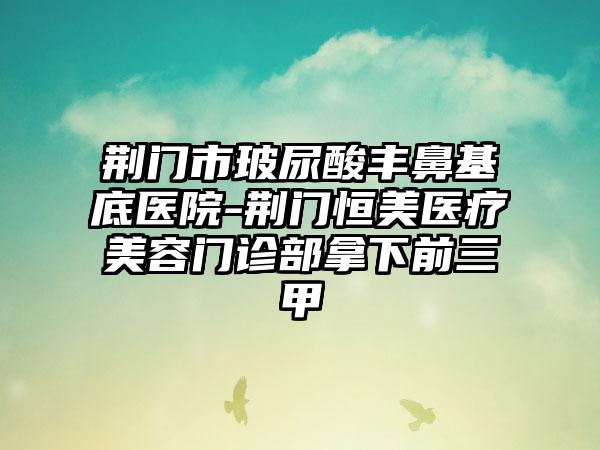 荆门市玻尿酸丰鼻基底医院-荆门恒美医疗美容门诊部拿下前三甲