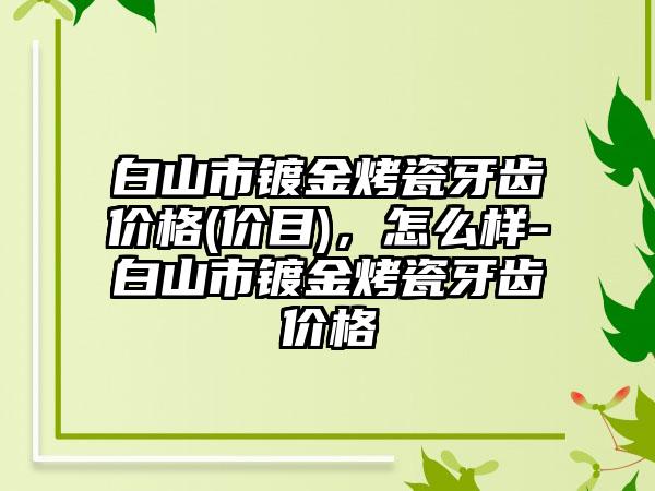 白山市镀金烤瓷牙齿价格(价目)，怎么样-白山市镀金烤瓷牙齿价格