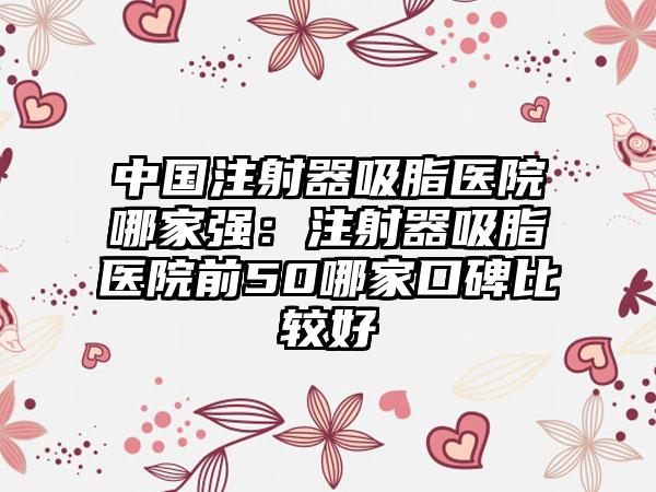 中国注射器吸脂医院哪家强：注射器吸脂医院前50哪家口碑比较好