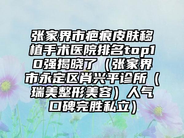 张家界市疤痕皮肤移植手术医院排名top10强揭晓了（张家界市永定区肖兴平诊所（瑞美整形美容）人气口碑完胜私立）