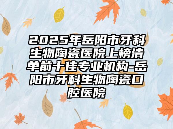 2025年岳阳市牙科生物陶瓷医院上榜清单前十佳专业机构-岳阳市牙科生物陶瓷口腔医院