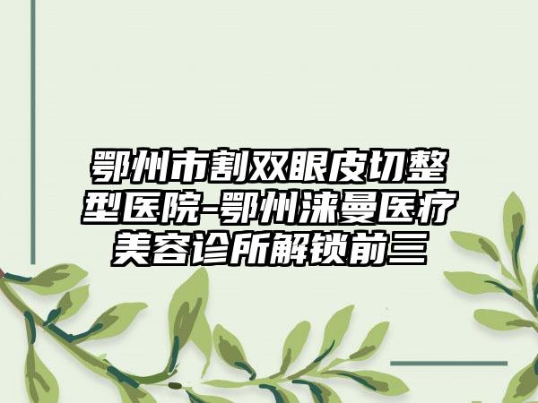 鄂州市割双眼皮切整型医院-鄂州涞曼医疗美容诊所解锁前三