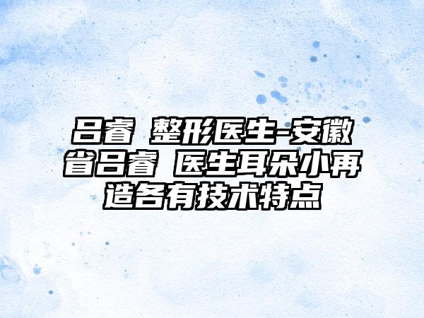 吕睿紘整形医生-安徽省吕睿紘医生耳朵小再造各有技术特点