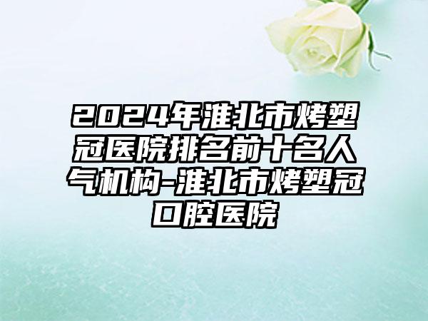 2024年淮北市烤塑冠医院排名前十名人气机构-淮北市烤塑冠口腔医院