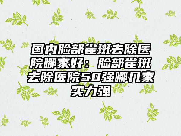 国内脸部雀斑去除医院哪家好：脸部雀斑去除医院50强哪几家实力强