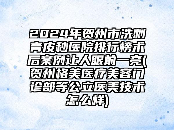 2024年贺州市洗刺青皮秒医院排行榜术后案例让人眼前一亮(贺州格美医疗美容门诊部等公立医美技术怎么样)