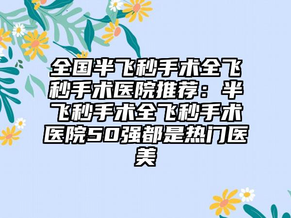 全国半飞秒手术全飞秒手术医院推荐：半飞秒手术全飞秒手术医院50强都是热门医美